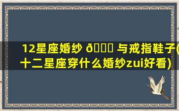 12星座婚纱 🐟 与戒指鞋子(十二星座穿什么婚纱zui
好看)
